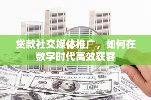 岭东贷款社交媒体推广，如何在数字时代高效获客