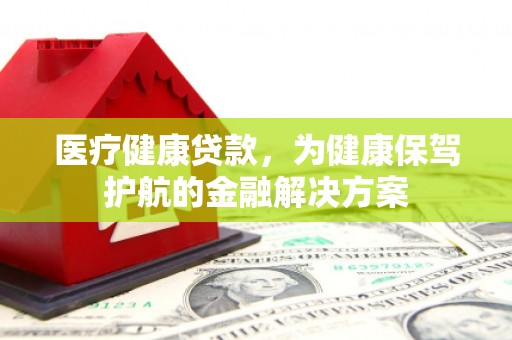 萍乡医疗健康贷款，为健康保驾护航的金融解决方案
